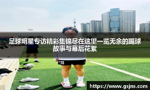 足球明星专访精彩集锦尽在这里一览无余的踢球故事与幕后花絮